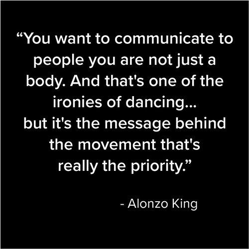 You want to communicate to people you are not just a body. And that's one of the ironies of dancing...but it's the message behind the movement that's really the priority. - Alonzo King