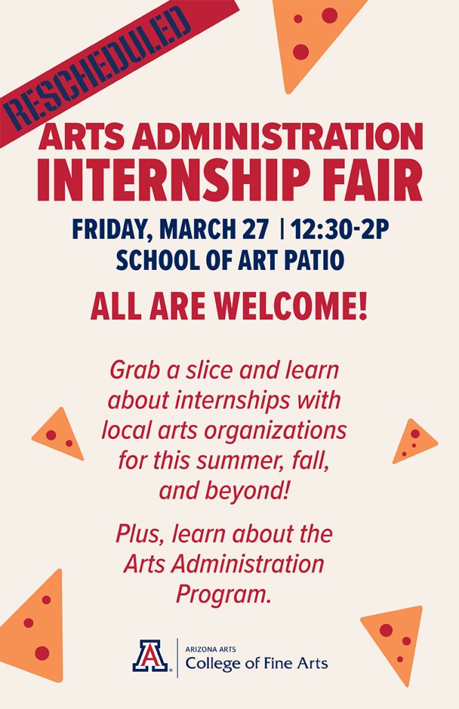 RESCHEDULED
Arts Administration Internship Fair, Friday, March 27, 12:30-2p, School of Art Patio
ALL ARE WELCOME!
Grab a slice and learn about internships with local arts organizations for this summer, fall and beyond!
Plus, learn about the arts administration program.
Arizona Arts / College of Fine Arts